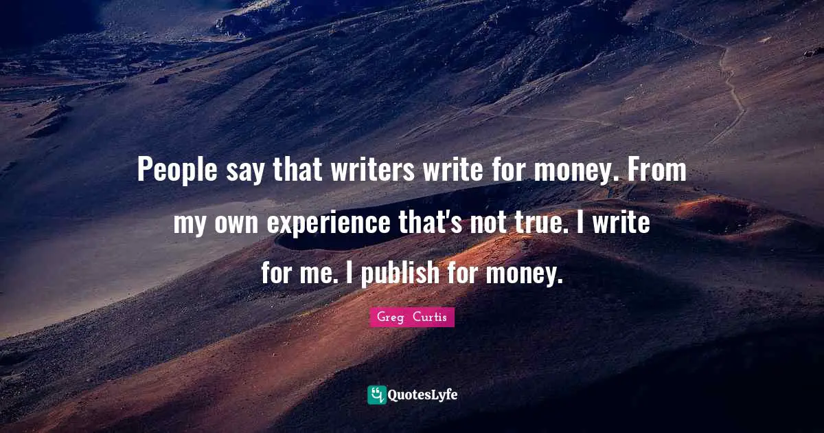 People say that writers write for money. From my own experience that's not true. I write for me. I publish for money.