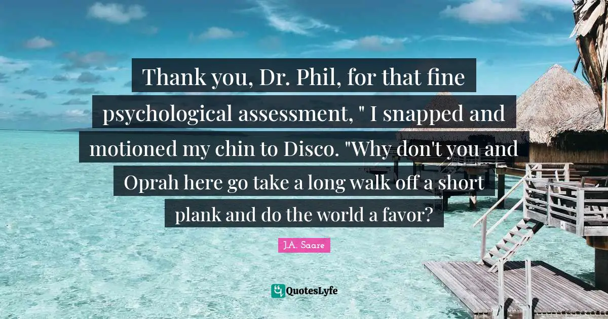 Thank you, Dr. Phil, for that fine psychological assessment, " I snapped and motioned my chin to Disco. "Why don't you and Oprah here go take a long walk off a short plank and do the world a favor?