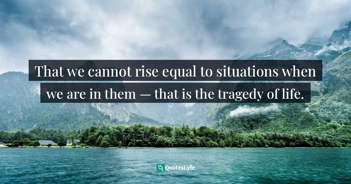 That we cannot rise equal to situations when we are in them — that is the tragedy of life.