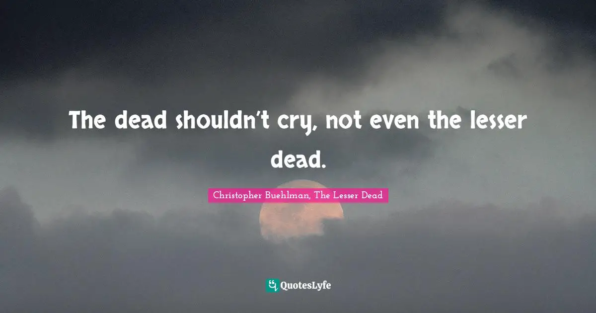The dead shouldn’t cry, not even the lesser dead.