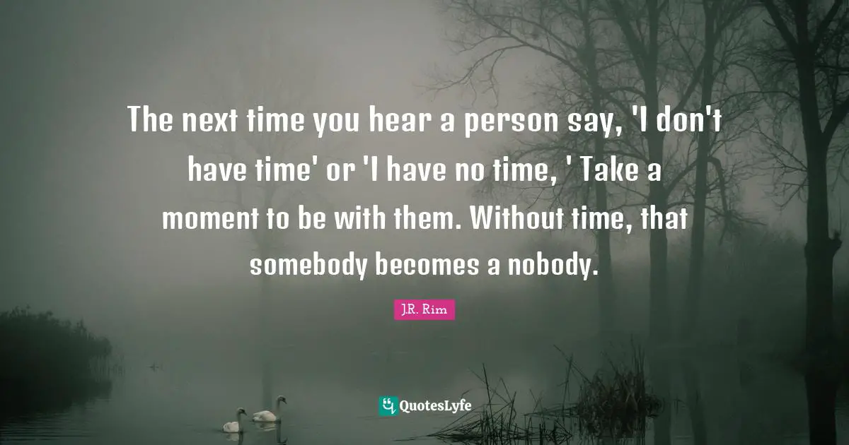 The next time you hear a person say, 'I don't have time' or 'I have no time, ' Take a moment to be with them. Without time, that somebody becomes a nobody.