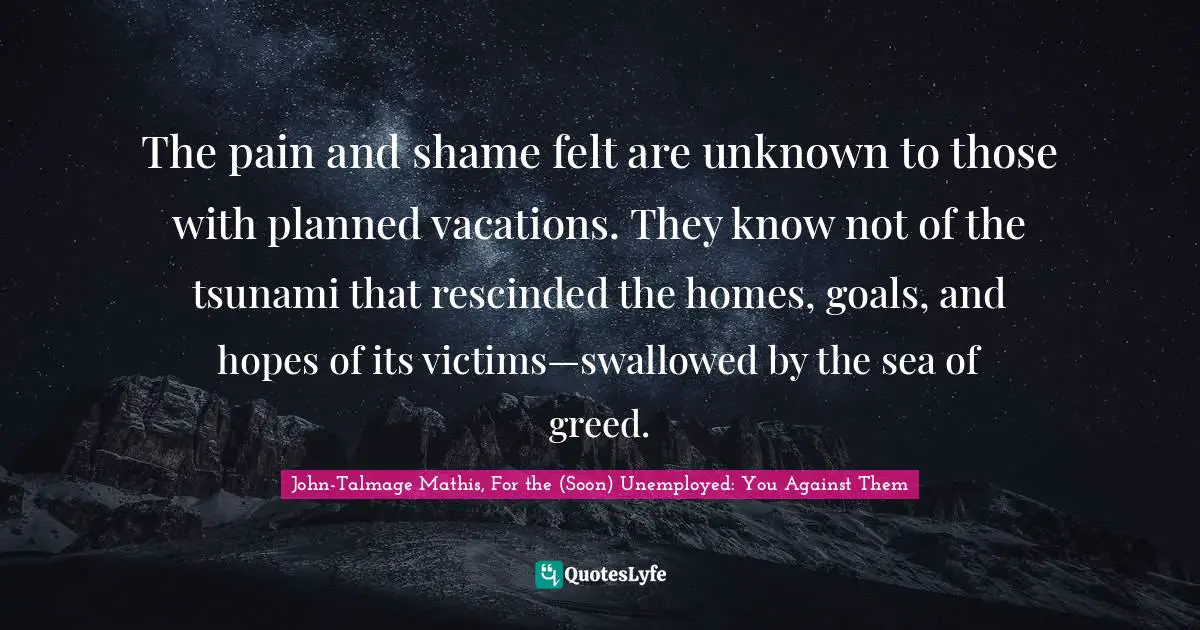 The pain and shame felt are unknown to those with planned vacations. They know not of the tsunami that rescinded the homes, goals, and hopes of its victims—swallowed by the sea of greed.