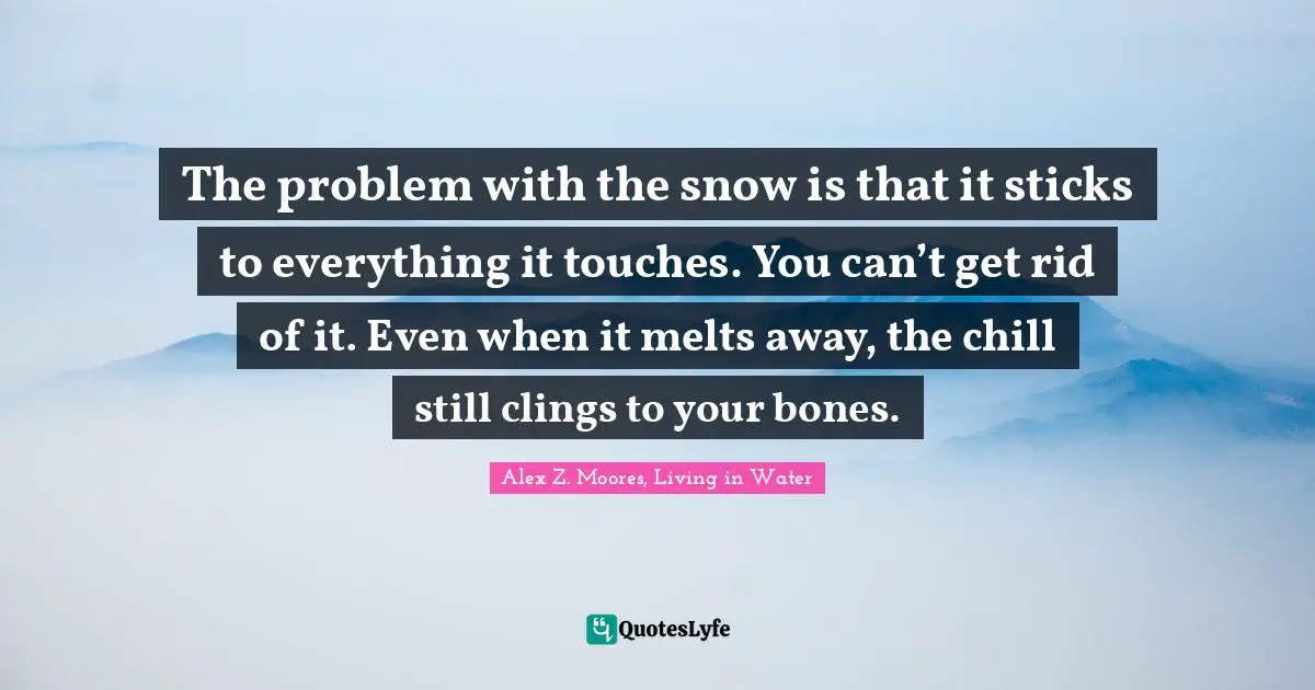 The problem with the snow is that it sticks to everything it touches. You can’t get rid of it. Even when it melts away, the chill still clings to your bones.