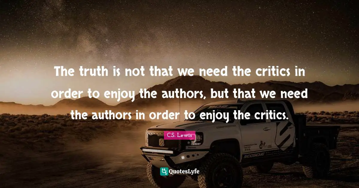 The truth is not that we need the critics in order to enjoy the authors, but that we need the authors in order to enjoy the critics.