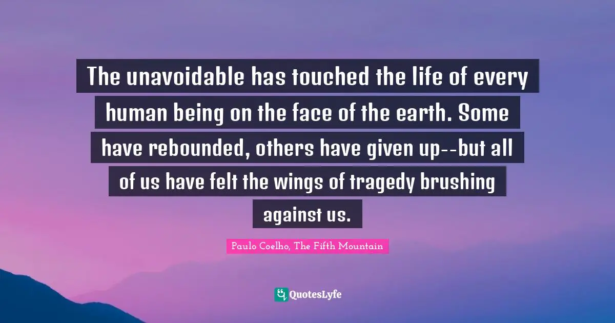 The unavoidable has touched the life of every human being on the face of the earth. Some have rebounded, others have given up--but all of us have felt the wings of tragedy brushing against us.