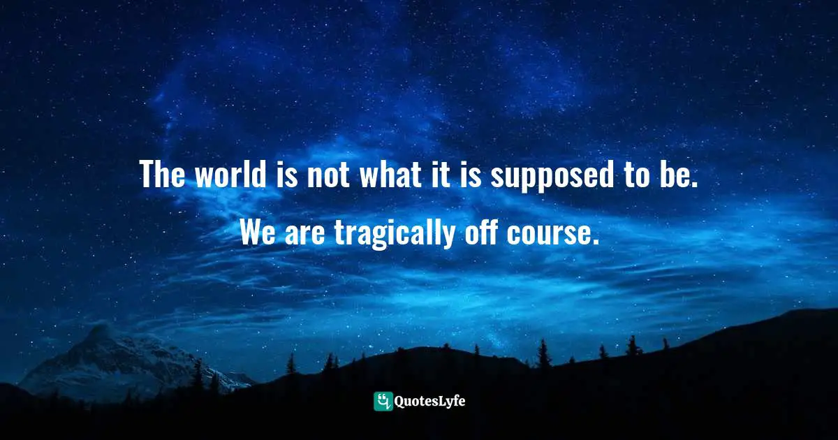 The world is not what it is supposed to be. We are tragically off course.
