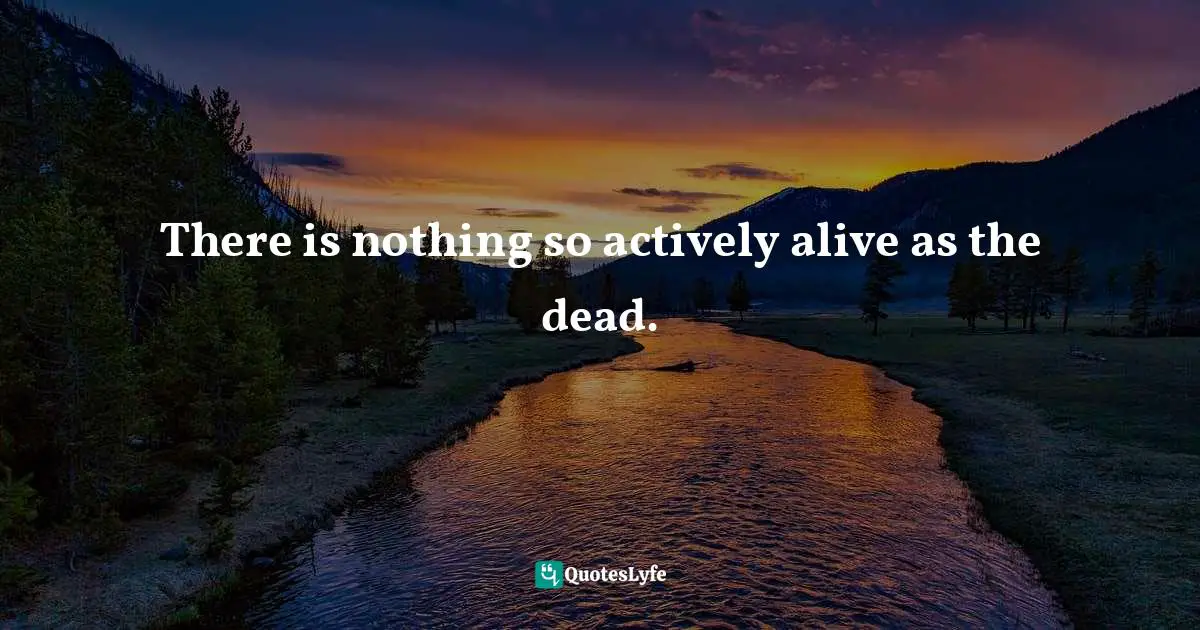 There is nothing so actively alive as the dead.