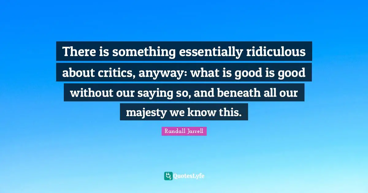 There is something essentially ridiculous about critics, anyway: what is good is good without our saying so, and beneath all our majesty we know this.