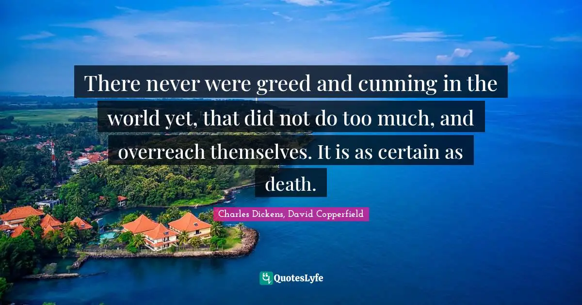Charles Dickens, David Copperfield Quotes: There never were greed and cunning in the world yet, that did not do too much, and overreach themselves. It is as certain as death.
