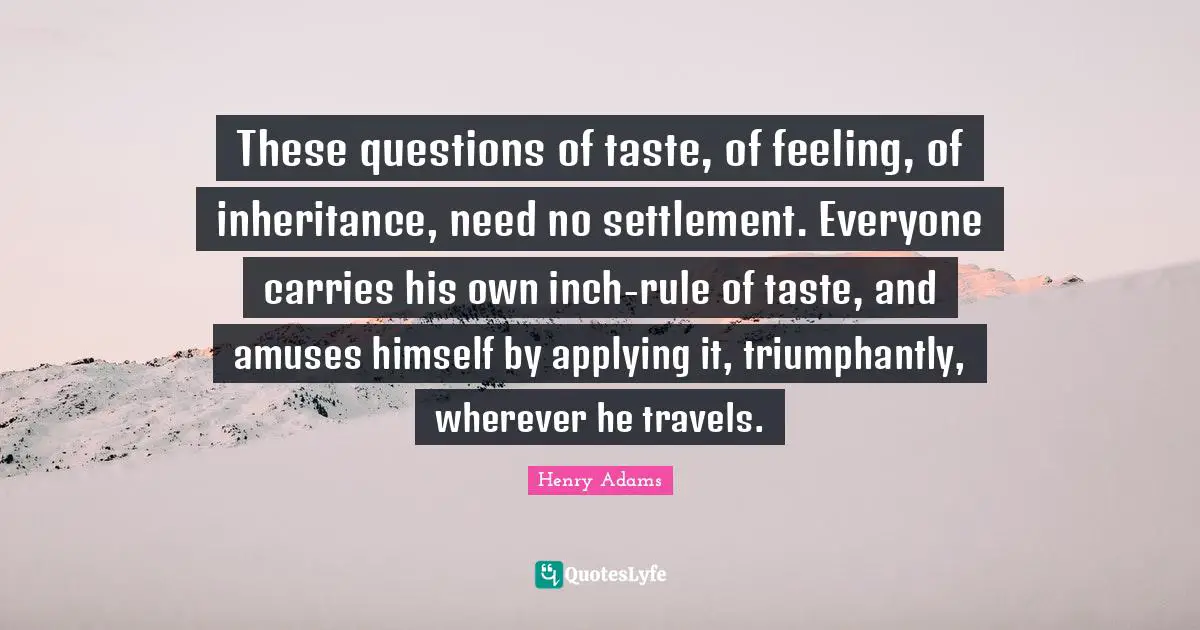 These questions of taste, of feeling, of inheritance, need no settlement. Everyone carries his own inch-rule of taste, and amuses himself by applying it, triumphantly, wherever he travels.