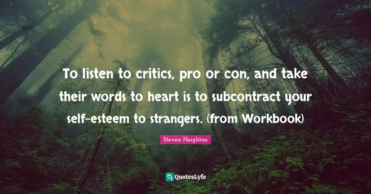 Steven Heighton Quotes: "To listen to critics, pro or con, and take their words to heart is to subcontract your self-esteem to strangers. (from Workbook)"