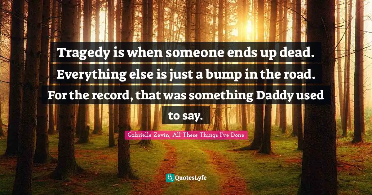 Tragedy is when someone ends up dead. Everything else is just a bump in the road. For the record, that was something Daddy used to say.