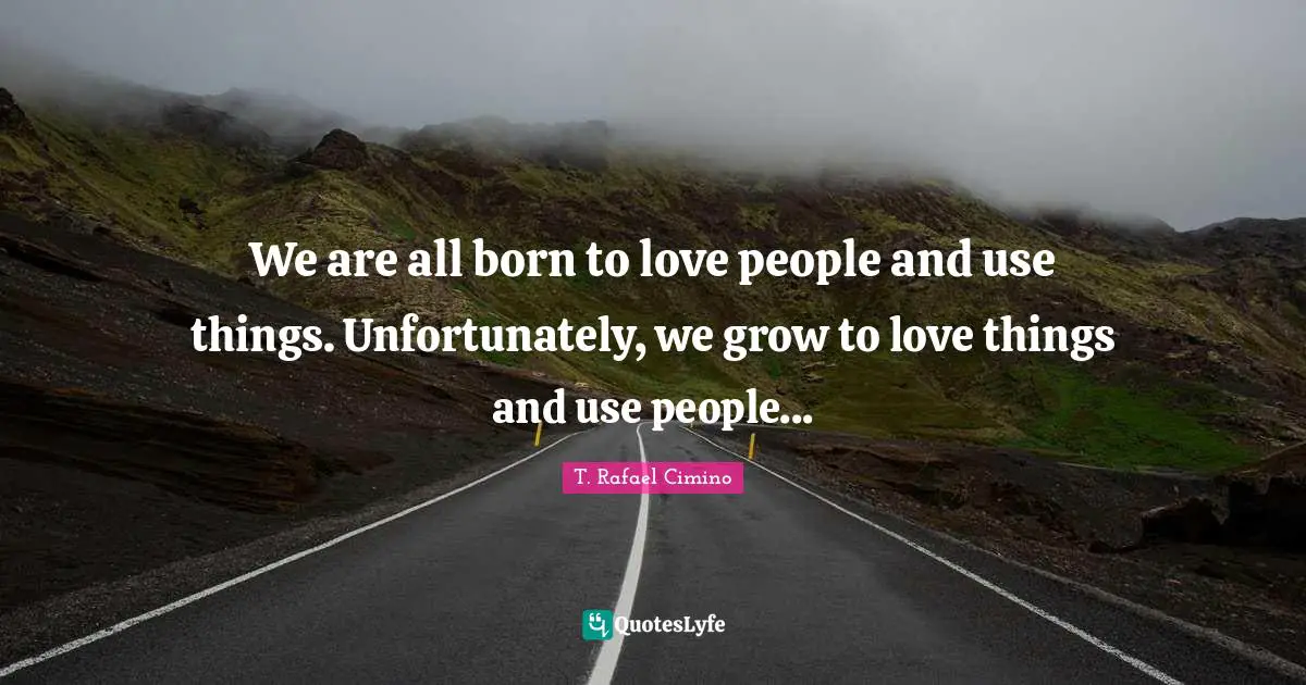 We are all born to love people and use things. Unfortunately, we grow to love things and use people...