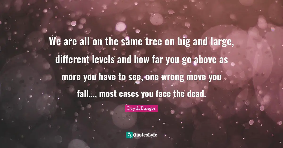 Deyth Banger Quotes: "We are all on the same tree on big and large, different levels and how far you go above as more you have to see, one wrong move you fall..., most cases you face the dead."