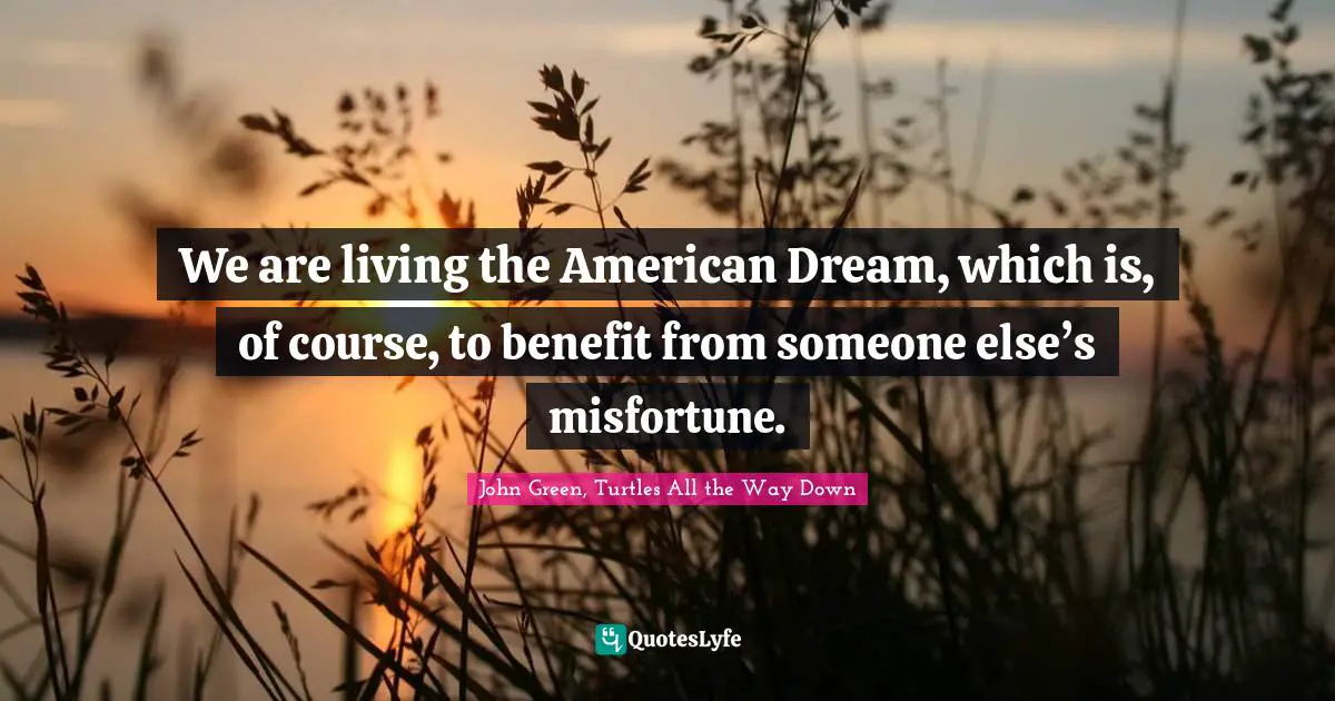 We are living the American Dream, which is, of course, to benefit from someone else’s misfortune.