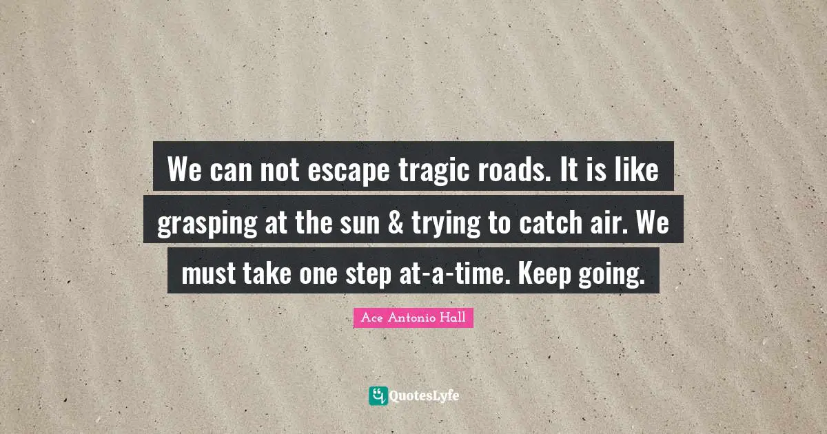 We can not escape tragic roads. It is like grasping at the sun & trying to catch air. We must take one step at-a-time. Keep going.