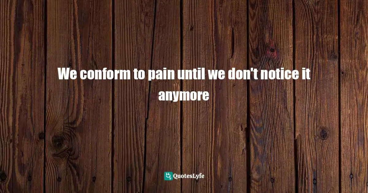 Living Your Best Life Quotes: "We conform to pain until we don't notice it anymore"