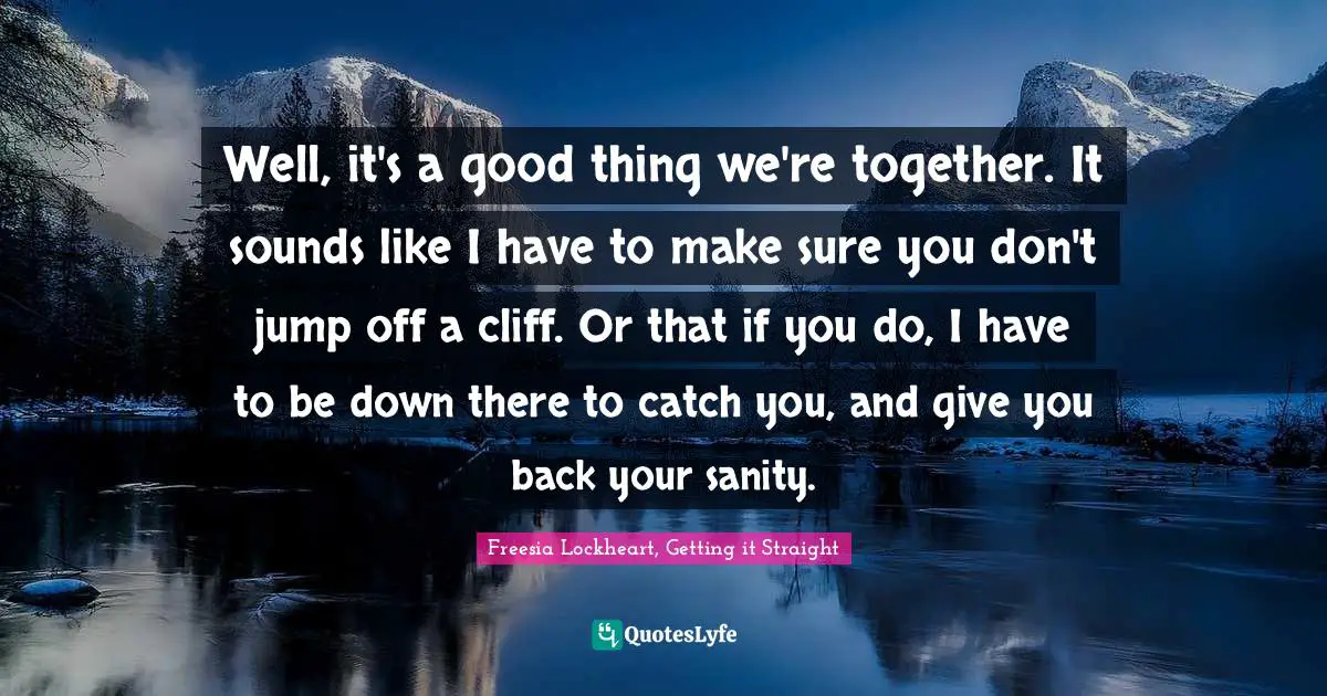 Well, it's a good thing we're together. It sounds like I have to make sure you don't jump off a cliff. Or that if you do, I have to be down there to catch you, and give you back your sanity.