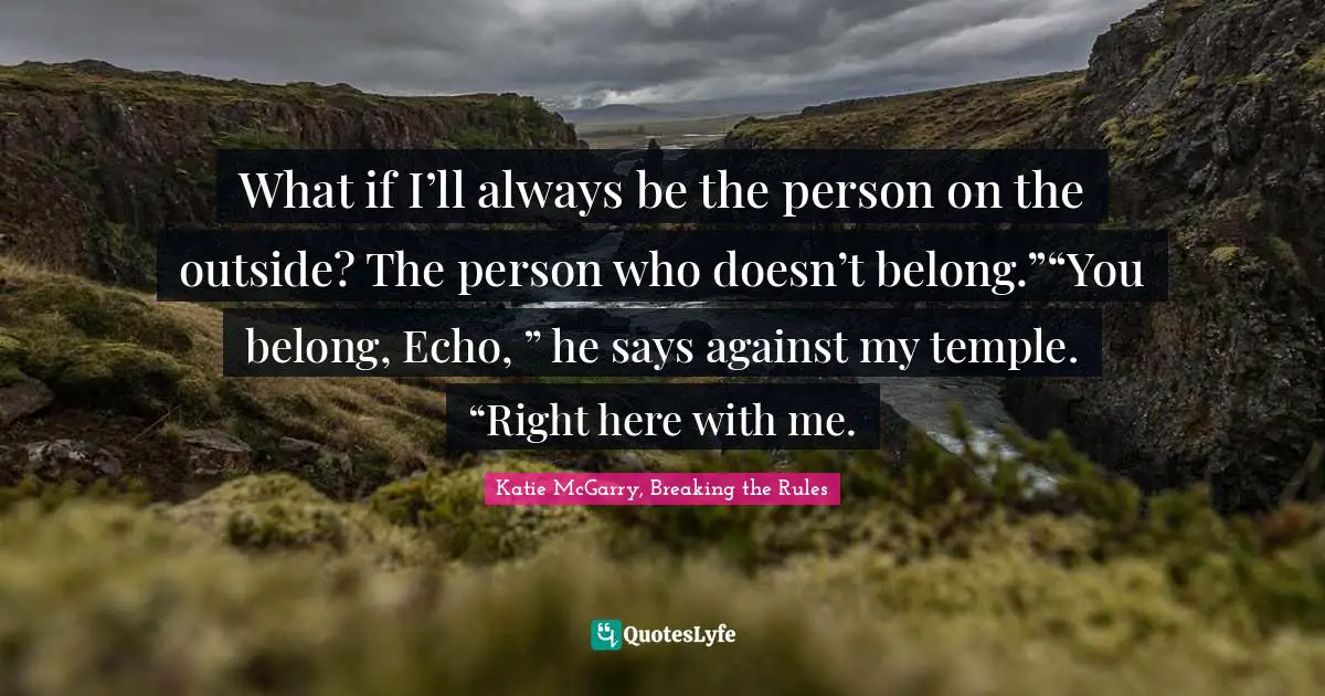 What if I’ll always be the person on the outside? The person who doesn’t belong.”“You belong, Echo, ” he says against my temple. “Right here with me.