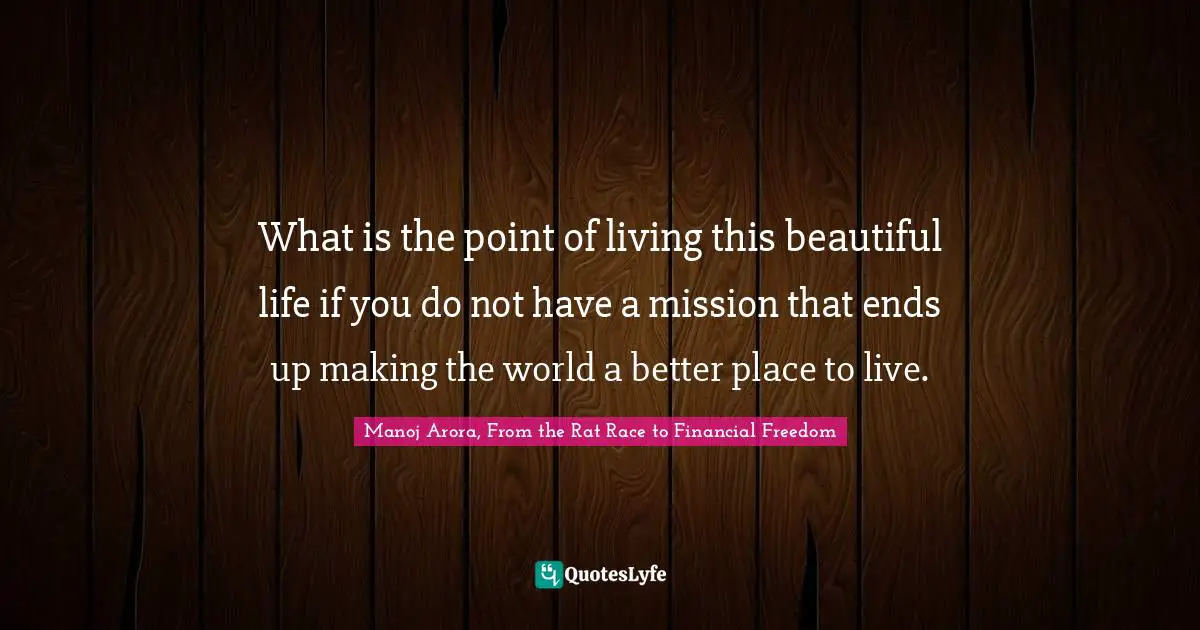 Manoj Arora, From The Rat Race To Financial Freedom Quotes: "What is the point of living this beautiful life if you do not have a mission that ends up making the world a better place to live."