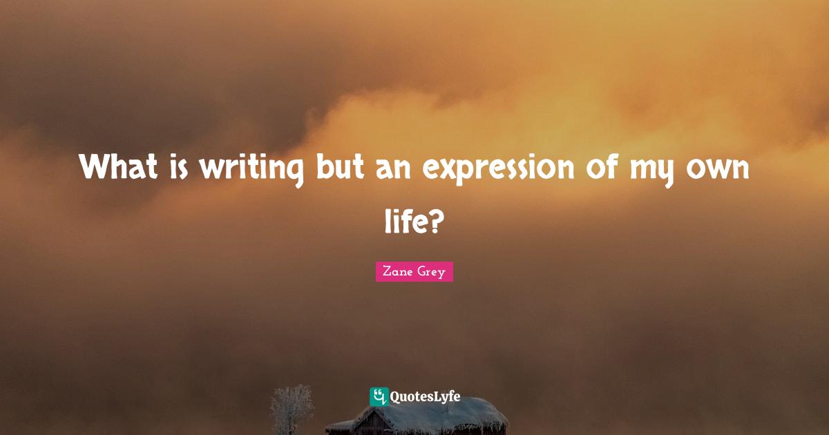 What is writing but an expression of my own life?