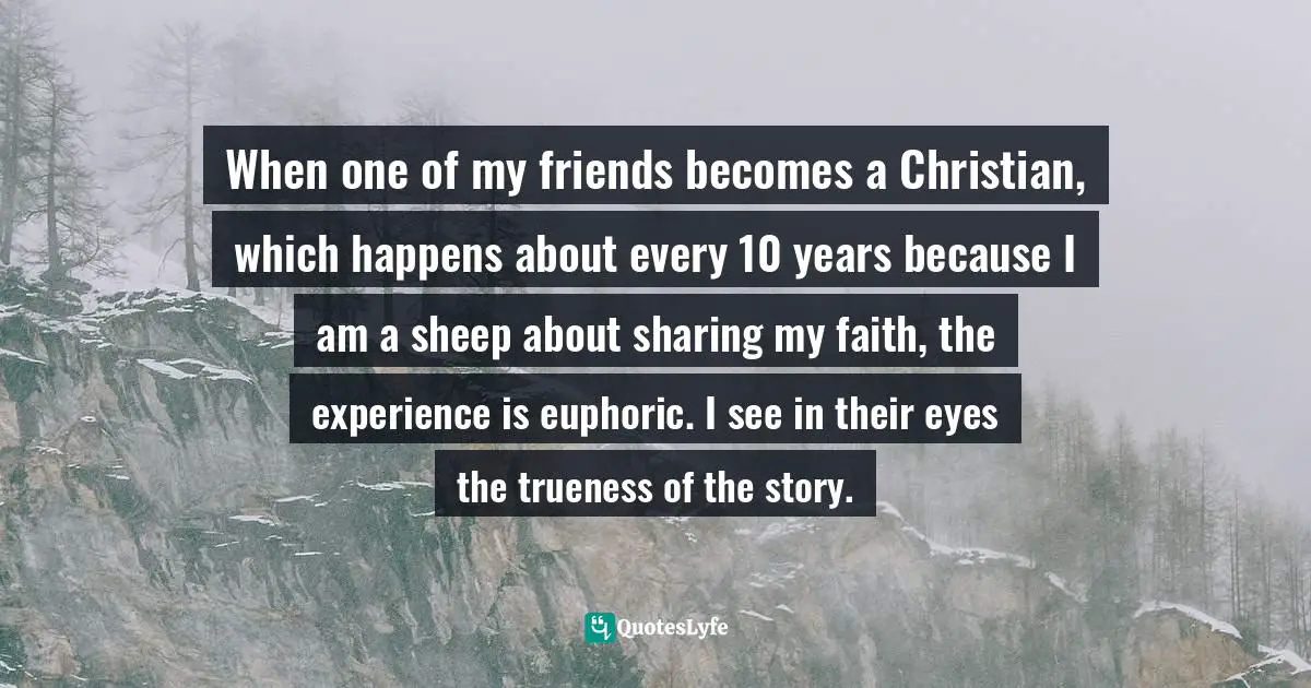 When one of my friends becomes a Christian, which happens about every 10 years because I am a sheep about sharing my faith, the experience is euphoric. I see in their eyes the trueness of the story.