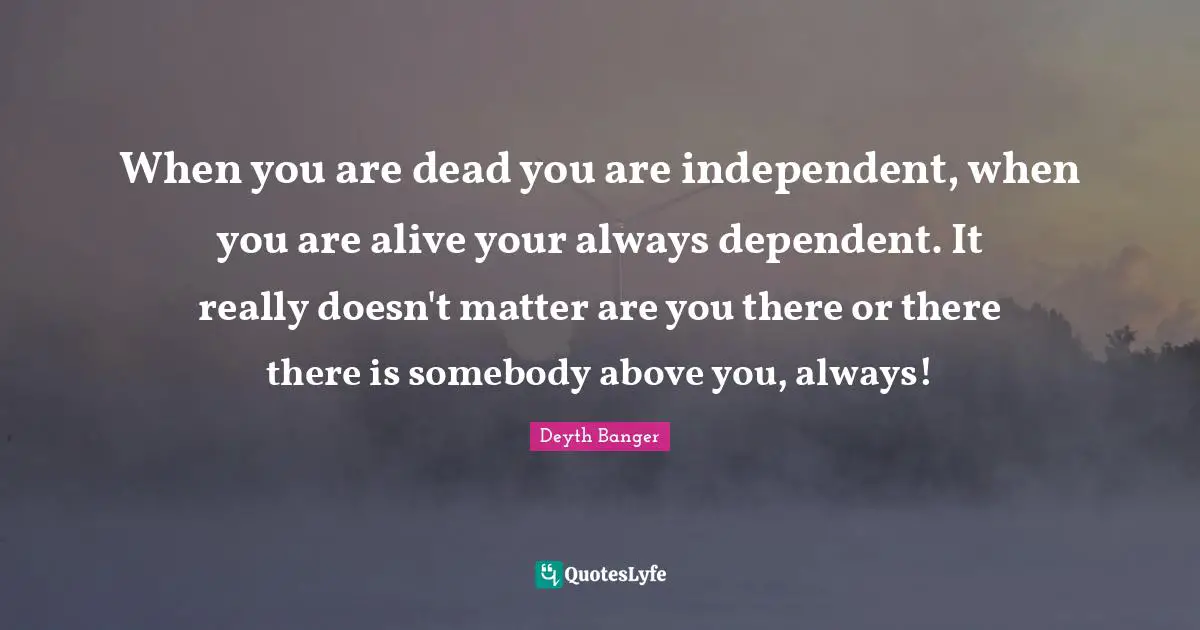 Deyth Banger Quotes: "When you are dead you are independent, when you are alive your always dependent. It really doesn't matter are you there or there there is somebody above you, always!"