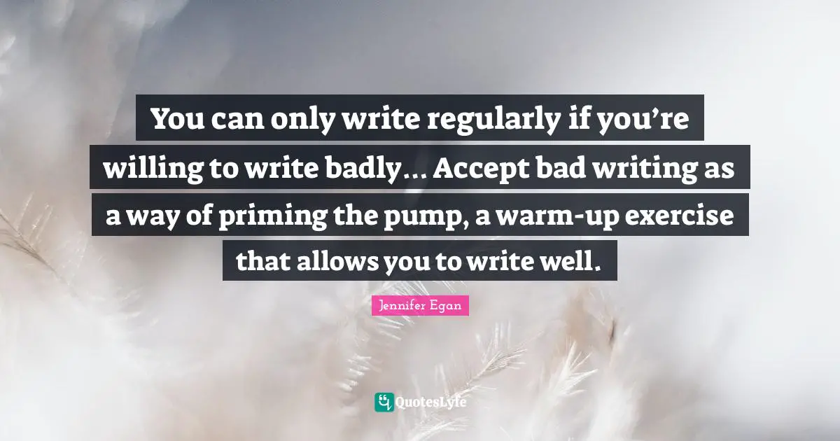 You can only write regularly if you’re willing to write badly… Accept bad writing as a way of priming the pump, a warm-up exercise that allows you to write well.