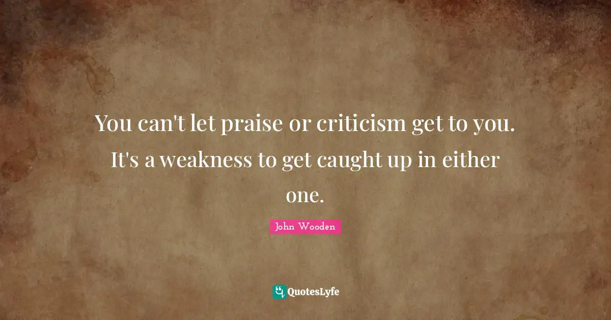 John Wooden Quotes: "You can't let praise or criticism get to you. It's a weakness to get caught up in either one."