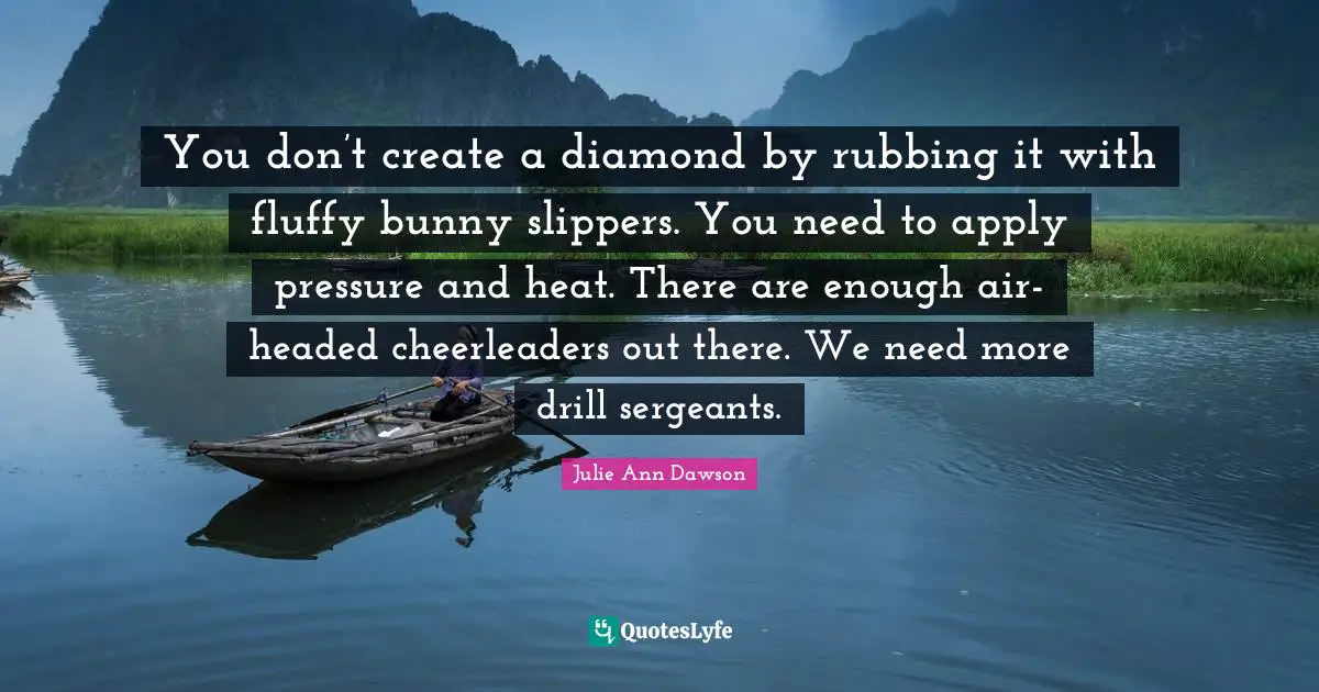 You don’t create a diamond by rubbing it with fluffy bunny slippers. You need to apply pressure and heat. There are enough air-headed cheerleaders out there. We need more drill sergeants.