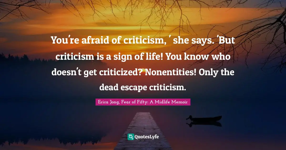 You're afraid of criticism, ' she says. 'But criticism is a sign of life! You know who doesn't get criticized? Nonentities! Only the dead escape criticism.