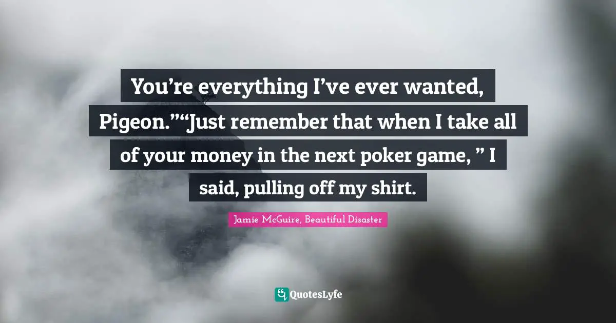 You’re everything I’ve ever wanted, Pigeon.”“Just remember that when I take all of your money in the next poker game, ” I said, pulling off my shirt.