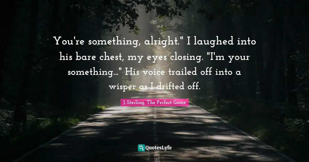 You're something, alright." I laughed into his bare chest, my eyes closing. "I'm your something..." His voice trailed off into a wisper as I drifted off.