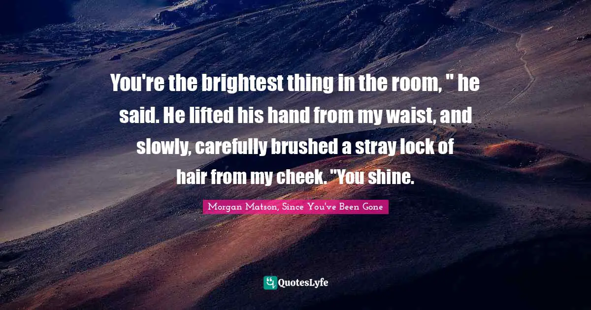 You're the brightest thing in the room, " he said. He lifted his hand from my waist, and slowly, carefully brushed a stray lock of hair from my cheek. "You shine.