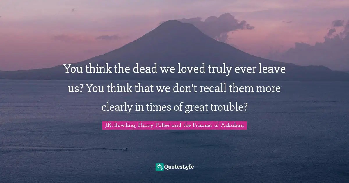 You think the dead we loved truly ever leave us? You think that we don't recall them more clearly in times of great trouble?