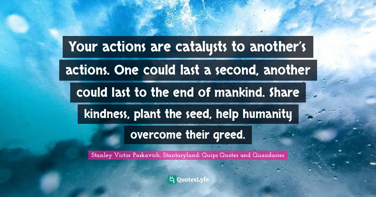 Your actions are catalysts to another’s actions. One could last a second, another could last to the end of mankind. Share kindness, plant the seed, help humanity overcome their greed.