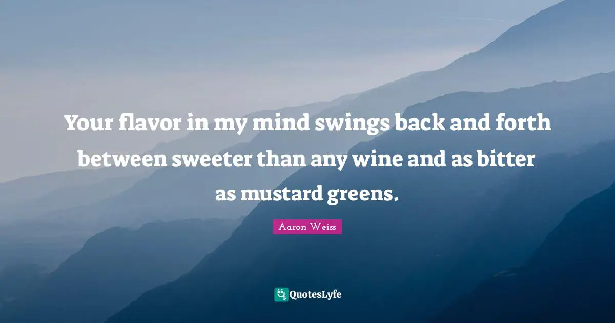 Your flavor in my mind swings back and forth between sweeter than any wine and as bitter as mustard greens.