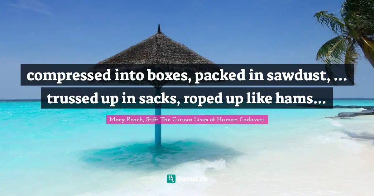 Mary Roach, Stiff: The Curious Lives of Human Cadavers Quotes: compressed into boxes, packed in sawdust, ... trussed up in sacks, roped up like hams...