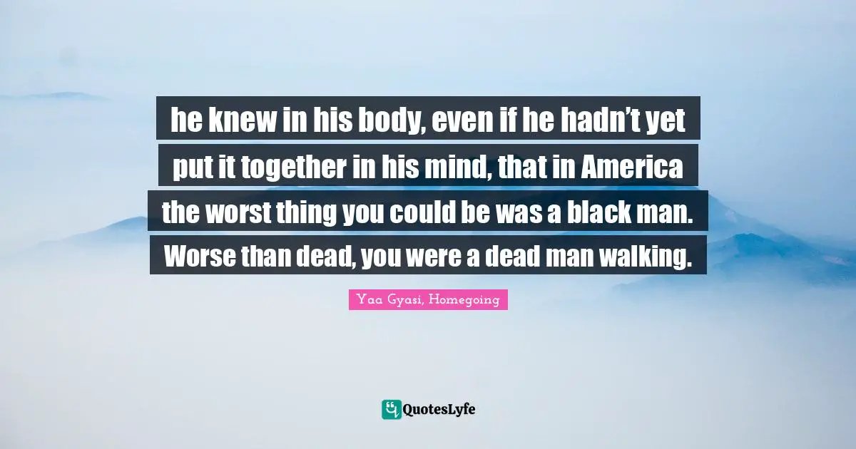 he knew in his body, even if he hadn’t yet put it together in his mind, that in America the worst thing you could be was a black man. Worse than dead, you were a dead man walking.