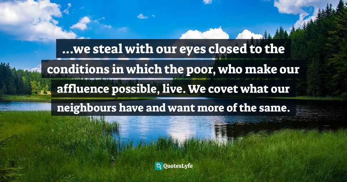 ...we steal with our eyes closed to the conditions in which the poor, who make our affluence possible, live. We covet what our neighbours have and want more of the same.