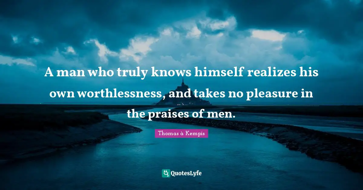 A man who truly knows himself realizes his own worthlessness, and takes no pleasure in the praises of men.
