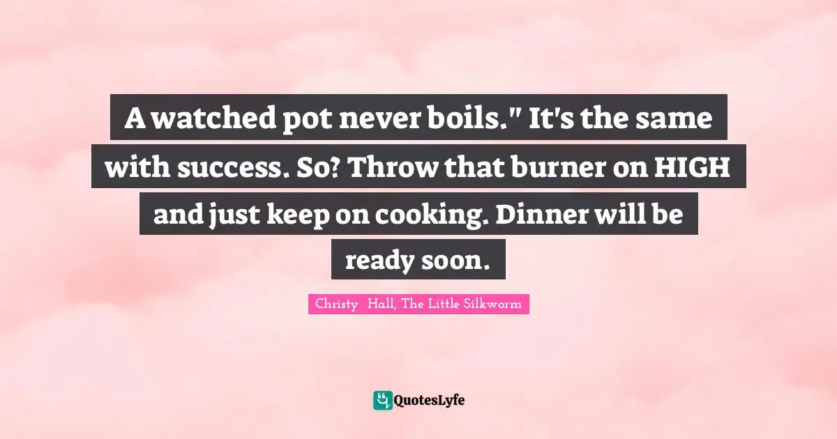 A watched pot never boils." It's the same with success. So? Throw that burner on HIGH and just keep on cooking. Dinner will be ready soon.