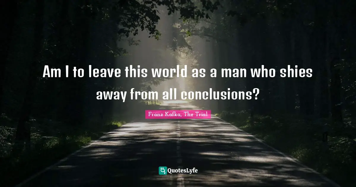 Am I to leave this world as a man who shies away from all conclusions?