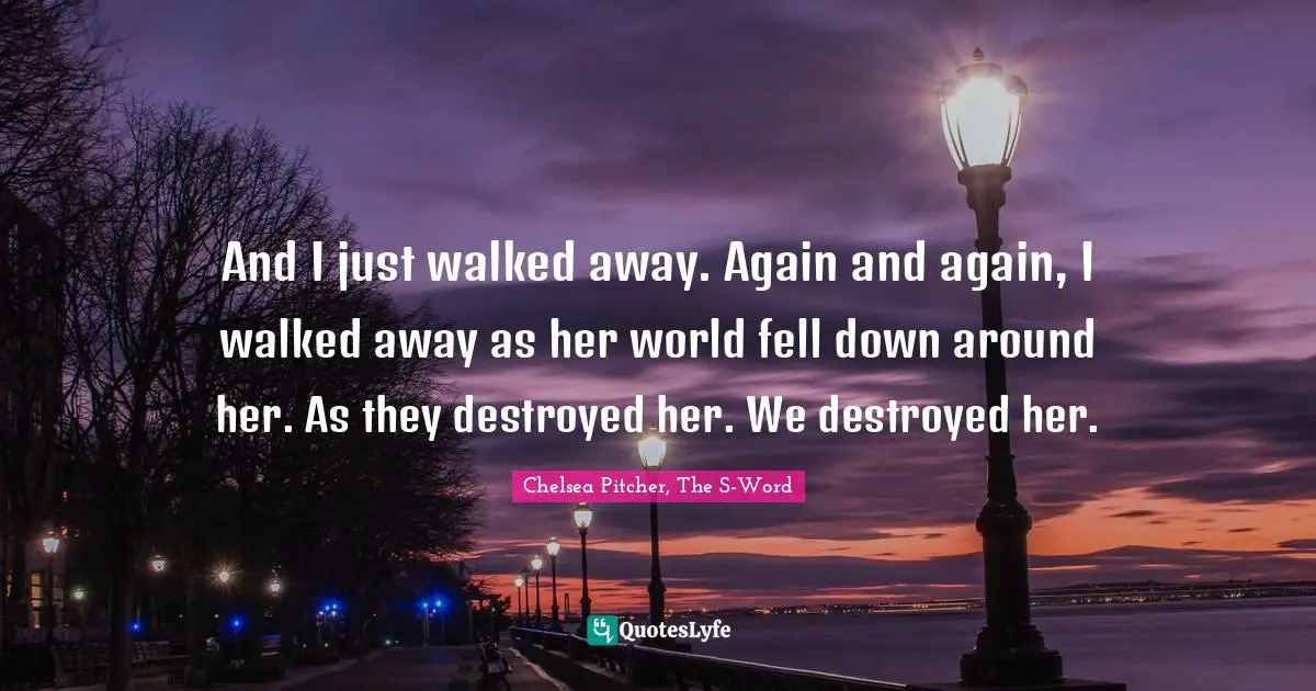 And I just walked away. Again and again, I walked away as her world fell down around her. As they destroyed her. We destroyed her.