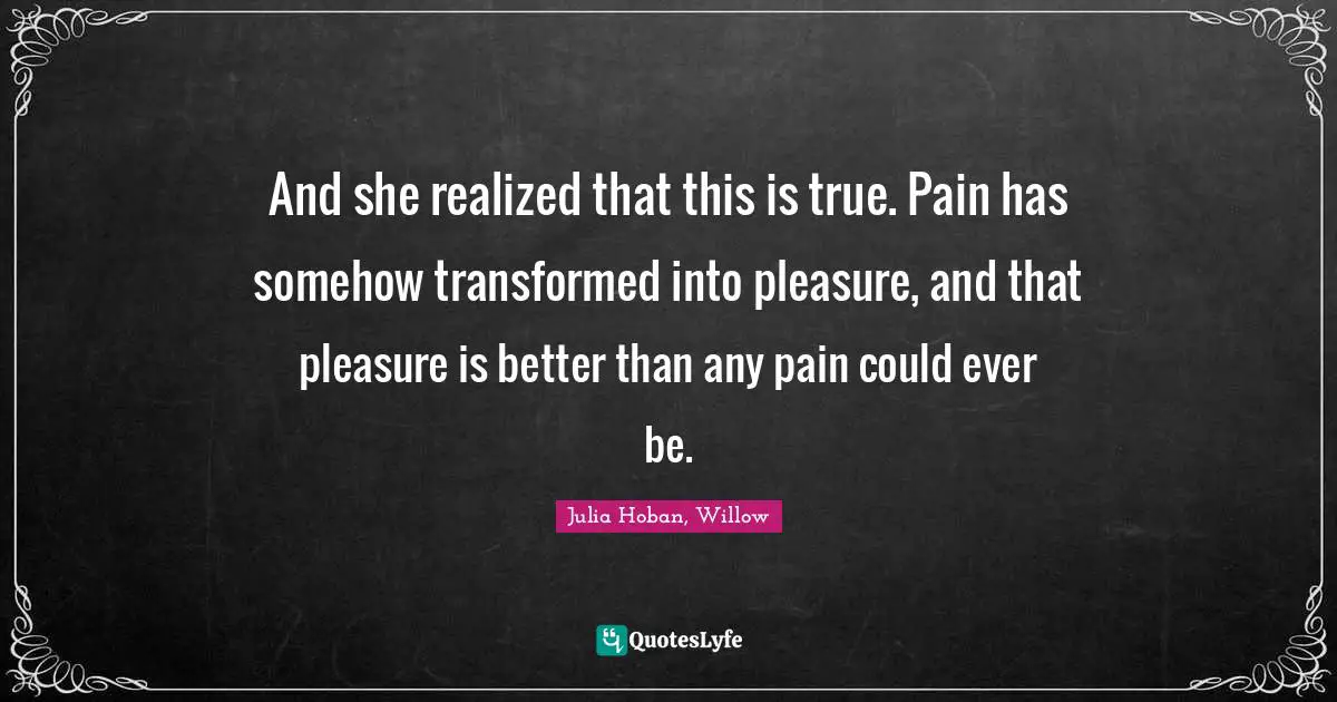 And she realized that this is true. Pain has somehow transformed into pleasure, and that pleasure is better than any pain could ever be.