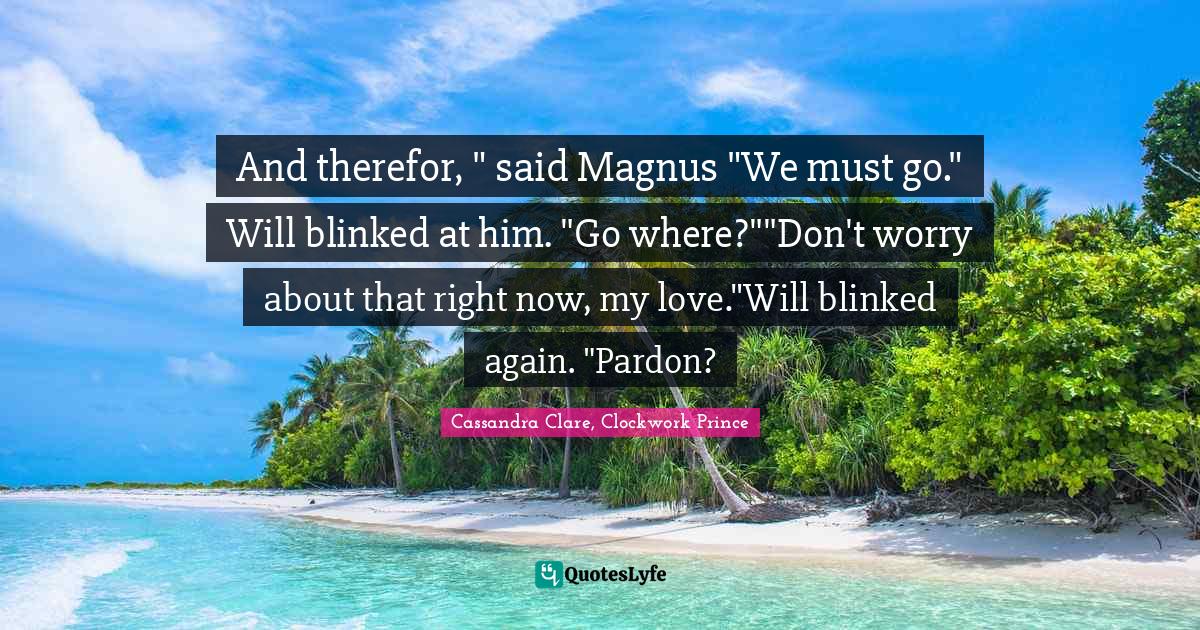 Clockwork Prince Quotes: "And therefor, " said Magnus "We must go." Will blinked at him. "Go where?""Don't worry about that right now, my love."Will blinked again. "Pardon?"