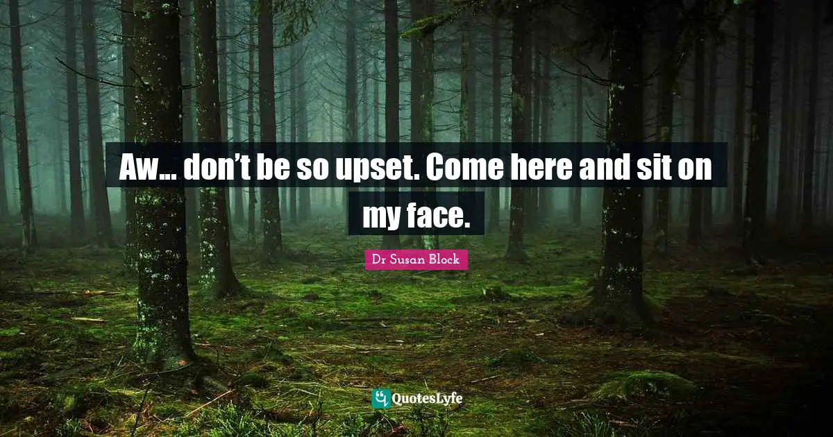 Aw... don’t be so upset. Come here and sit on my face.