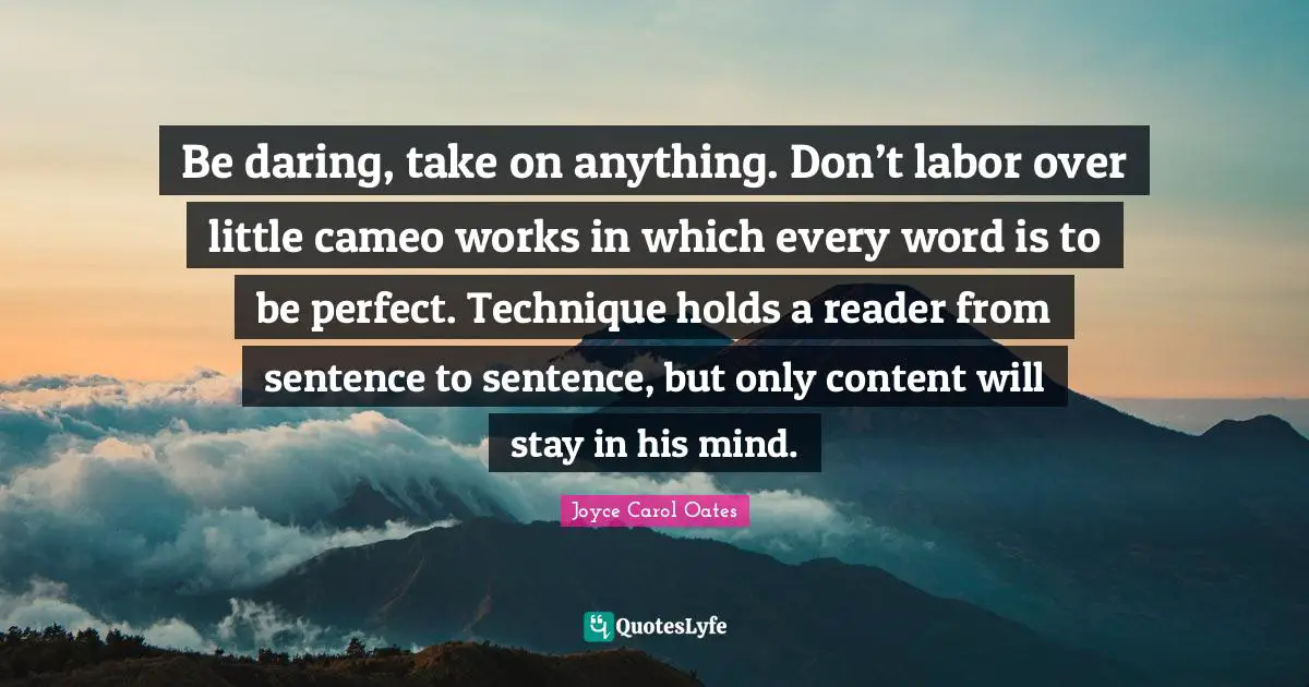 Be daring, take on anything. Don’t labor over little cameo works in which every word is to be perfect. Technique holds a reader from sentence to sentence, but only content will stay in his mind.