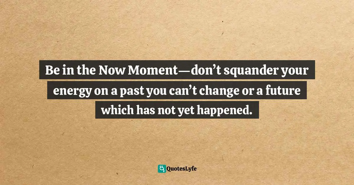 Be in the Now Moment—don’t squander your energy on a past you can’t change or a future which has not yet happened.
