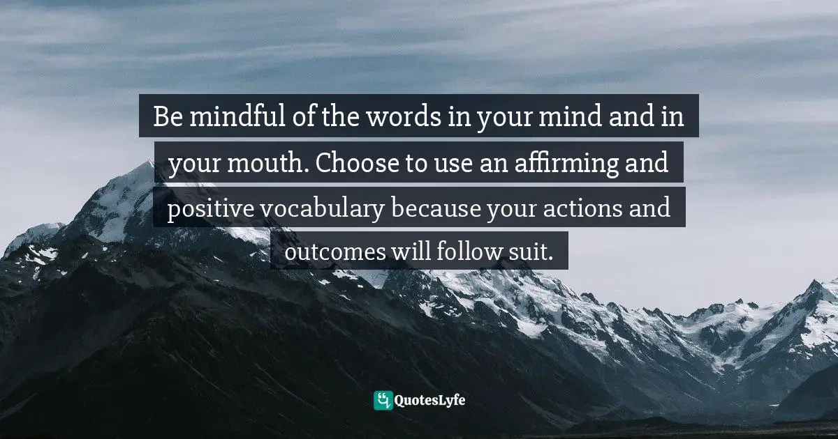 It's Positive ! Quotes: "Be mindful of the words in your mind and in your mouth. Choose to use an affirming and positive vocabulary because your actions and outcomes will follow suit."